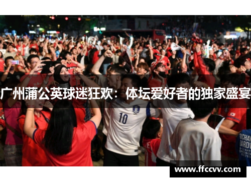 广州蒲公英球迷狂欢：体坛爱好者的独家盛宴